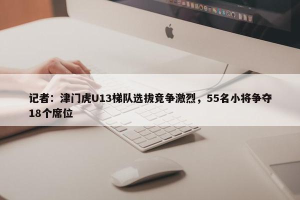 记者：津门虎U13梯队选拔竞争激烈，55名小将争夺18个席位