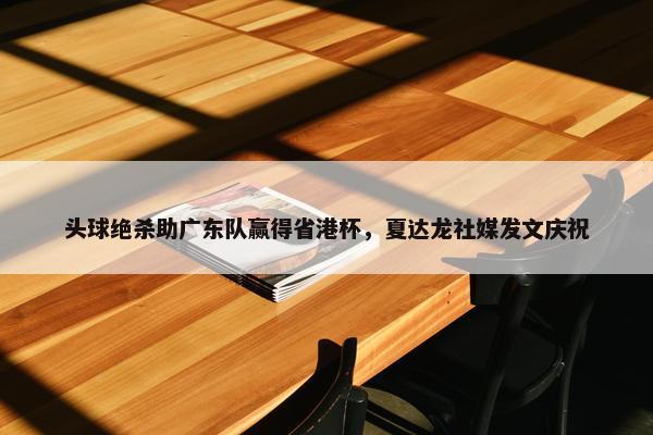 头球绝杀助广东队赢得省港杯，夏达龙社媒发文庆祝